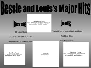 Bessie and Louis's Major Hits Bessie Louis -What did I do to be so (Black and Blue) -West End Blues -Ain’t Misbehavin’ -St. Louis Blues -A Good Man is Hard to Find -Wild Women Don’t Have Blues 