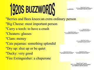 1920S BUZZWORDS Berries and Bees knees:an extra ordinary person Big Cheese: most important person Carry a torch: to have a crush Cheaters: glasses Clam: money Cats pajamas: something splendid Dry up: shut up or be quiet  Ducky: very good Fire Extinguisher: a chaperone 