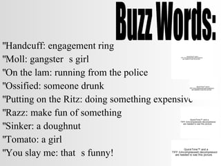 Handcuff: engagement ring Moll: gangster’s girl On the lam: running from the police Ossified: someone drunk Putting on the Ritz: doing something expensive Razz: make fun of something Sinker: a doughnut Tomato: a girl You slay me: that’s funny! Buzz Words: 