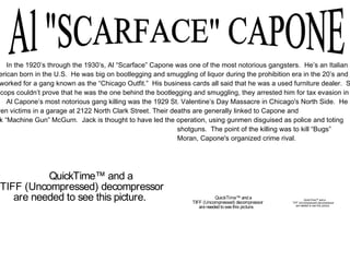 Al "SCARFACE" CAPONE In the 1920’s through the 1930’s, Al “Scarface” Capone was one of the most notorious gangsters.  He’s an Italian American born in the U.S.  He was big on bootlegging and smuggling of liquor during the prohibition era in the 20’s and 30’s. He worked for a gang known as the “Chicago Outfit.”  His business cards all said that he was a used furniture dealer.  Since  the cops couldn’t prove that he was the one behind the bootlegging and smuggling, they arrested him for tax evasion in  Al Capone’s most notorious gang killing was the 1929 St. Valentine’s Day Massacre in Chicago's North Side.  He had  Seven victims in a garage at 2122 North Clark Street. Their deaths are generally linked to Capone and Jack “Machine Gun” McGurn.  Jack is thought to have led the operation, using gunmen disguised as police and toting   shotguns.  The point of the killing was to kill “Bugs”    Moran, Capone's organized crime rival.  