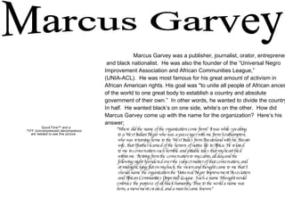 Marcus Garvey Marcus Garvey was a publisher, journalist, orator, entrepreneur, and black nationalist.  He was also the founder of the “Universal Negro  Improvement Association and African Communities League,” (UNIA-ACL).  He was most famous for his great amount of activism in  African American rights. His goal was "to unite all people of African ancestry  of the world to one great body to establish a country and absolute  government of their own.”  In other words, he wanted to divide the country  In half.  He wanted black’s on one side, white’s on the other.  How did  Marcus Garvey come up with the name for the organization?  Here’s his  answer; "Where did the name of the organization come from? It was while speaking  to a West Indian Negro who was a passenger with me from Southampton,  who was returning home to the West Indies from Basutoland with his Basuto  wife, that I further learned of the horrors of native life in Africa. He related  to me in conversation such horrible and pitiable tales that my heart bled  within me. Retiring from the conversation to my cabin, all day and the  following night I pondered over the subject matter of that conversation, and at midnight, lying flat on my back, the vision and thought came to me that I  should name the organization the Universal Negro Improvement Association and African Communities (Imperial) League. Such a name I thought would  embrace the purpose of all black humanity. Thus to the world a name was  born, a movement created, and a man became known." 