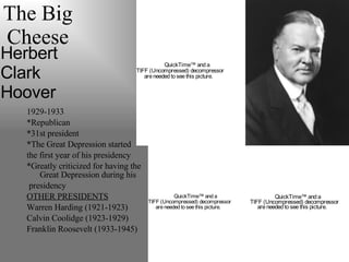 The Big Cheese 1929-1933 *Republican *31st president *The Great Depression started  the first year of his presidency *Greatly criticized for having the Great Depression during his presidency OTHER PRESIDENTS Warren Harding (1921-1923) Calvin Coolidge (1923-1929) Franklin Roosevelt (1933-1945) Herbert  Clark  Hoover   