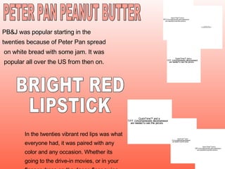 PB&J was popular starting in the  twenties because of Peter Pan spread on white bread with some jam. It was popular all over the US from then on. In the twenties vibrant red lips was what everyone had, it was paired with any  color and any occasion. Whether its  going to the drive-in movies, or in your flapper dress on the dance floor swing  dancing.   PETER PAN PEANUT BUTTER BRIGHT RED  LIPSTICK 