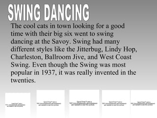 The cool cats in town looking for a good time with their big six went to swing dancing at the Savoy. Swing had many different styles like the Jitterbug, Lindy Hop, Charleston, Ballroom Jive, and West Coast Swing. Even though the Swing was most popular in 1937, it was really invented in the twenties.  SWING DANCING 