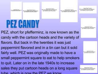 PEZ, short for pfefferminz, is now known as the candy with the cartoon heads and the variety of flavors. But back in the twenties it was just peppermint flavored and in a tin can but it sold fairly well. PEZ was originally made to have a small peppermint square to eat to help smokers to quit. Later on in the late 1940s to increase sales they put cartoon heads on a long square tube, which is now the PEZ we know.  PEZ CANDY 
