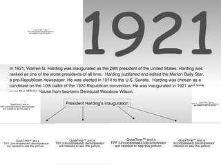 1921 In 1921, Warren G. Harding was inaugurated as the 29th president of the United States. Harding was ranked as one of the worst presidents of all time.  Harding published and edited the Marion Daily Star, a pro-Republican newspaper. He was elected in 1914 to the U.S. Senate.  Harding was chosen as a candidate on the 10th ballot of the 1920 Republican convention. He was inaugurated in 1921 and took over the White House from two-term Democrat Woodrow Wilson. President Harding’s inauguration 