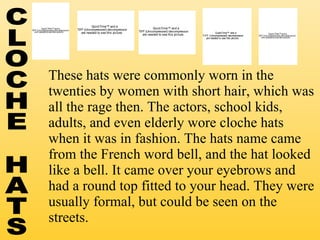These hats were commonly worn in the twenties by women with short hair, which was all the rage then. The actors, school kids, adults, and even elderly wore cloche hats when it was in fashion. The hats name came from the French word bell, and the hat looked like a bell. It came over your eyebrows and had a round top fitted to your head. They were usually formal, but could be seen on the streets. CLOCHE HATS 