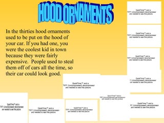 HOOD ORNAMENTS In the thirties hood ornaments used to be put on the hood of your car. If you had one, you were the coolest kid in town because they were fairly expensive.  People used to steal them off of cars all the time, so their car could look good.  