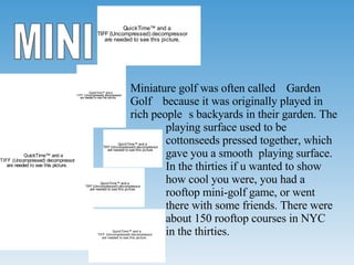 MINI Miniature golf was often called “Garden Golf” because it was originally played in rich people’s backyards in their garden. The  playing surface used to be  cottonseeds pressed together, which  gave you a smooth  playing surface.  In the thirties if u wanted to show  how cool you were, you had a  rooftop mini-golf game, or went  there with some friends. There were  about 150 rooftop courses in NYC  in the thirties. 