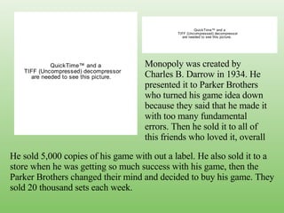 Monopoly was created by Charles B. Darrow in 1934. He presented it to Parker Brothers who turned his game idea down because they said that he made it with too many fundamental errors. Then he sold it to all of this friends who loved it, overall He sold 5,000 copies of his game with out a label. He also sold it to a store when he was getting so much success with his game, then the Parker Brothers changed their mind and decided to buy his game. They sold 20 thousand sets each week.  