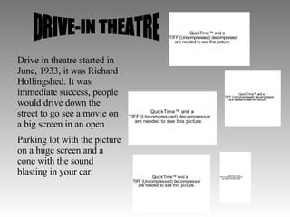 DRIVE-IN THEATRE Drive in theatre started in June, 1933, it was Richard Hollingshed. It was immediate success, people would drive down the street to go see a movie on a big screen in an open Parking lot with the picture on a huge screen and a cone with the sound blasting in your car.  