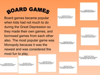 BOARD GAMES Board games became popular when kids had not much to do during the Great Depression so they made their own games, and borrowed games from each other also. The most popular game was Monopoly because it was the newest and was considered the most fun to play. 