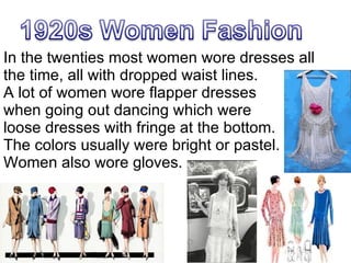 In the twenties most women wore dresses all the time, all with dropped waist lines. A lot of women wore flapper dresses when going out dancing which were  loose dresses with fringe at the bottom.  The colors usually were bright or pastel.  Women also wore gloves. 