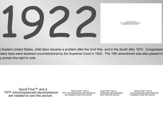 1922 In the Eastern United States, child labor became a problem after the Civil War, and in the South after 1910.  Congressional  child labor laws were declared unconstitutional by the Supreme Court in 1922.  The 19th amendment was also passed in 1922 giving women the right to vote. 