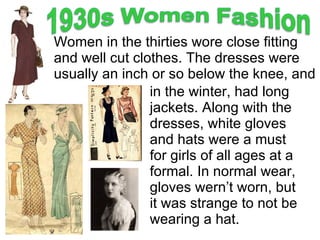 Women in the thirties wore close fitting and well cut clothes. The dresses were usually an inch or so below the knee, and in the winter, had long jackets. Along with the dresses, white gloves and hats were a must for girls of all ages at a formal. In normal wear, gloves wern’t worn, but it was strange to not be wearing a hat. 