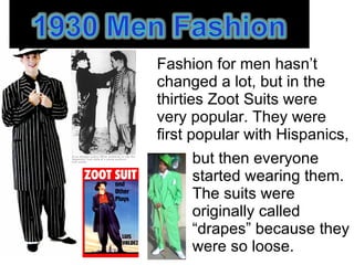 Fashion for men hasn’t changed a lot, but in the thirties Zoot Suits were very popular. They were first popular with Hispanics, , but then everyone started wearing them. The suits were originally called  “ drapes” because they were so loose.  