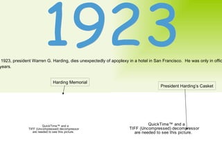 1923 In 1923, president Warren G. Harding, dies unexpectedly of apoplexy in a hotel in San Francisco.  He was only in office for  2 years. Harding Memorial President Harding’s Casket 