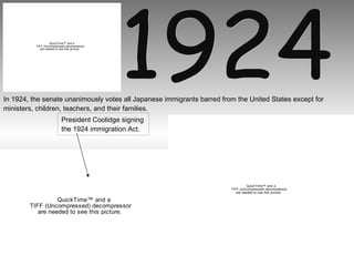 1924 In 1924, the senate unanimously votes all Japanese immigrants barred from the United States except for ministers, children, teachers, and their families.  President Coolidge signing  the 1924 immigration Act. 