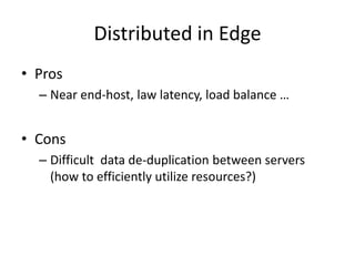 Distributed in Edge
• Pros
  – Near end-host, law latency, load balance …


• Cons
  – Difficult data de-duplication between servers
    (how to efficiently utilize resources?)
 