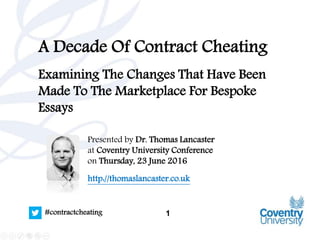 1#contractcheating
A Decade Of Contract Cheating
Examining The Changes That Have Been
Made To The Marketplace For Bespoke
Essays
Presented by Dr. Thomas Lancaster
at Coventry University Conference
on Thursday, 23 June 2016
http://thomaslancaster.co.uk
 
