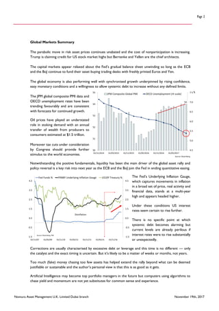 Nomura Asset Management U.K. Limited Dubai branch November 19th, 2017
Page 2
Global Markets Summary
The parabolic move in risk asset prices continues unabated and the cost of nonparticipation is increasing.
Trump is claiming credit for US stock market highs but Bernanke and Yellen are the chief architects.
The capital markets appear relaxed about the Fed’s gradual balance sheet unwinding so long as the ECB
and the BoJ continue to fund their asset buying trading desks with freshly printed Euros and Yen.
The global economy is also performing well with synchronised growth underpinned by rising confidence,
easy monetary conditions and a willingness to allow systemic debt to increase without any defined limits.
The JPM global composite PMI data and
OECD unemployment rates have been
trending favourably and are consistent
with forecasts for continued growth.
Oil prices have played an understated
role in stoking demand with an annual
transfer of wealth from producers to
consumers estimated at $1.5 trillion.
Moreover tax cuts under consideration
by Congress should provide further
stimulus to the world economies.
Notwithstanding the positive fundamentals, liquidity has been the main driver of the global asset rally and
policy reversal is a key risk into next year as the ECB and the BoJ join the Fed in ending quantitative easing.
The Fed’s Underlying Inflation Gauge,
which captures movements in inflation
in a broad set of price, real activity and
financial data, stands at a multi-year
high and appears headed higher.
Under these conditions US interest
rates seem certain to rise further.
There is no specific point at which
systemic debt becomes alarming but
current levels are already perilous if
interest rates were to rise substantially
or unexpectedly.
Corrections are usually characterised by excessive debt or leverage and this time is no different — only
the catalyst and the exact timing is uncertain. But it’s likely to be a matter of weeks or months, not years.
Too much (fake) money chasing too few assets has helped extend the rally beyond what can be deemed
justifiable or sustainable and the author’s personal view is that this is as good as it gets.
Artificial Intelligence may become top portfolio managers in the future but computers using algorithms to
chase yield and momentum are not yet substitutes for common sense and experience.
%
54
4.5
5.0
5.5
6.0
6.5
7.0
7.5
50
51
52
53
54
55
01/11/2014 01/05/2015 01/11/2015 01/05/2016 01/11/2016 01/05/2017
JPM Composite Global PMI OECD Unemployment (rh scale)
Source: Bloomberg
-1.5
-0.5
0.5
1.5
2.5
3.5
4.5
-1.5
-0.5
0.5
1.5
2.5
3.5
4.5
01/11/07 01/05/09 01/11/10 01/05/12 01/11/13 01/05/15 01/11/16
Fed Funds % FRNBY Underlying Inflation Gauge US10Y Treasury %
Source: Bloomberg, FRB
Disinflation
 