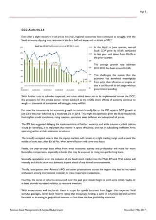 Nomura Asset Management U.K. Limited Dubai branch November 19th, 2017
Page 3
GCC Austerity 2.0
Even after a slight recovery in oil prices this year, regional economies have continued to struggle, with the
Saudi economy slipping into recession in the first half and expected to shrink in 2017.
In the April to June quarter, non-oil
Saudi GDP grew by 0.56% compared
to last year, and down from 0.61% in
the prior quarter.
The average growth rate between
2011-2014 has been around 6.26%.
This challenges the notion that the
economy has benefited meaningfully
from prior diversification strategies, or
that it can flourish at this stage without
government spending.
With further cuts to subsidies expected, and value added taxes set to be implemented across the GCC,
the prospects for the private sector remain subdued as the trickle down effects of austerity continue to
weigh — thousands of companies will struggle, many will fail.
For now the consensus is for economic growth to remain broadly flat — the IMF expects GCC growth at
just 0.5% this year followed by a moderate 2% in 2018. This might be optimistic given the likely headwinds
from tighter credit conditions, rising taxation, persistent asset deflation and suboptimal oil prices.
The IMF has suggested delaying the implementation of further austerity, and while counter-cyclical policies
would be beneficial, it is important that money is spent effectively, and not in subsidising inefficient firms
operating within archaic economic structures.
The broadly accepted view is that the equity markets will remain in a tight trading range until around the
middle of next year, after Eid el Fitr, when several factors will come into focus:
Firstly, the year-on-year base effect from weak economic activity and profitability will make for more
favourable comparisons, especially at banks that may be exposed to rising non-performing loans.
Secondly, speculation over the inclusion of the Saudi stock market into the MSCI EM and FTSE indices will
intensify and should draw out domestic buyers ahead of any formal announcements.
Thirdly, anticipation over Aramco’s IPO and other privatisations across the region may lead to increased
enthusiasm among international investors in these important transactions.
Fourthly, the series of reforms announced over the past year should begin to yield some initial results, or
at least provide increased visibility, to reassure investors.
With expectations well anchored, there is scope for upside surprises from bigger than expected fiscal
stimulus packages, lower bank reserve ratios that encourage lending, a spike in oil prices beyond current
forecasts or an easing in geopolitical tensions — but these are low probability scenarios.
0.56%
$0
$20
$40
$60
$80
$100
$120
-2%
0%
2%
4%
6%
8%
10%
12%
01/03/2011 01/05/2012 01/07/2013 01/09/2014 01/11/2015 01/01/2017
Saudi Non-Oil GDP YoY (constant prices) vs WTI Oil (rh scale)
Source: Saudi Arabian Central Department of Statistics, Bloomberg
6.26%
Average
 