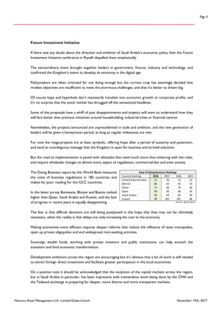 Nomura Asset Management U.K. Limited Dubai branch November 19th, 2017
Page 4
Future Investment Initiative
If there was any doubt about the direction and ambition of Saudi Arabia’s economic policy then the Future
Investment Initiative conference in Riyadh dispelled them emphatically.
The extraordinary event brought together leaders in government, finance, industry and technology, and
confirmed the Kingdom’s intent to develop its economy in the digital age.
Policymakers are often criticised for not doing enough but the current crop has seemingly decided that
modest objectives are insufficient to meet the enormous challenges, and that it’s better to dream big.
Of course hype and hyperbole don’t necessarily translate into economic growth or corporate profits, and
it’s no surprise that the stock market has shrugged off the sensational headlines.
Some of the proposals have a whiff of past disappointments and sceptics will want to understand how they
will fare better than previous initiatives around housebuilding, industrial cities or financial centres.
Nonetheless, the projects announced are unprecedented in scale and ambition, and the new generation of
leaders will be given a honeymoon period, as long as regular milestones are met.
For now the mega-projects are at least symbolic, offering hope after a period of austerity and pessimism,
and send an unambiguous message that the Kingdom is open for business and to bold solutions.
But the road to implementation is paved with obstacles that need much more than tinkering with the rules,
and require wholesale changes to almost every aspect of regulations, commercial law and even society.
The Doing Business report by the World Bank measures
the costs of business regulations in 185 countries and
makes for poor reading for the GCC countries.
In the latest survey Botswana, Bhutan and Bosnia ranked
higher than Qatar, Saudi Arabia and Kuwait, and the lack
of progress in recent years is equally disappointing.
The fear is that difficult decisions are still being postponed in the hope that they may not be ultimately
necessary, when the reality is that delays are only increasing the cost to the economy.
Making economies more efficient requires deeper reforms that reduce the influence of state monopolies,
open up private oligopolies and end widespread rent-seeking activities.
Sovereign wealth funds, working with private investors and public institutions, can help smooth the
transition and fund economic transformation.
Development ambitions across the region are encouraging but it’s obvious that a lot of work is still needed
to attract foreign direct investment and facilitate greater participation in the local economies.
On a positive note it should be acknowledged that the evolution of the capital markets across the region,
but in Saudi Arabia in particular, has been impressive with tremendous work being done by the CMA and
the Tadawul exchange in preparing for deeper, more diverse and more transparent markets.
Country Ranking 2018 2017 2016 2015
United Arab Emirates 21 26 31 22
Bahrain 66 63 65 53
Oman 71 66 70 66
Qatar 83 83 68 50
Saudi Arabia 92 94 82 49
Kuwait 96 102 101 86
Source: World Bank
Ease of Doing Business Rankings
 