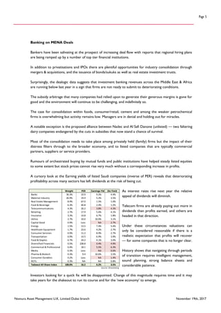 Nomura Asset Management U.K. Limited Dubai branch November 19th, 2017
Page 5
Banking on MENA Deals
Bankers have been salivating at the prospect of increasing deal flow with reports that regional hiring plans
are being ramped up by a number of top tier financial institutions.
In addition to privatisations and IPOs there are plentiful opportunities for industry consolidation through
mergers & acquisitions, and the issuance of bonds/sukuks as well as real estate investment trusts.
Surprisingly, the dealogic data suggests that investment banking revenues across the Middle East & Africa
are running below last year in a sign that firms are not ready to submit to deteriorating conditions.
The subsidy arbitrage that many companies had relied upon to generate their generous margins is gone for
good and the environment will continue to be challenging, and indefinitely so.
The case for consolidation within foods, consumer/retail, cement and among the weaker petrochemical
firms is overwhelming but activity remains low. Managers are in denial and holding out for miracles.
A notable exception is the proposed alliance between Nadec and Al Safi Danone (unlisted) — two faltering
dairy companies endangered by the cuts in subsidies that now stand a chance of survival.
Most of the consolidation needs to take place among privately held (family) firms but the impact of their
distress filters through to the broader economy, and to listed companies that are typically commercial
partners, suppliers or service providers.
Rumours of orchestrated buying by mutual funds and public institutions have helped steady listed equities
to some extent but stock prices cannot rise very much without a corresponding increase in profits.
A cursory look at the Earning yields of listed Saudi companies (inverse of PER) reveals that deteriorating
profitability across many sectors has left dividends at the risk of being cut.
As interest rates rise next year the relative
appeal of dividends will diminish.
Telecom firms are already paying out more in
dividends than profits earned, and others are
headed in that direction.
Under these circumstances valuations can
only be considered reasonable if there is a
realistic expectation that profits will recover
— for some companies that is no longer clear.
History shows that navigating through periods
of transition requires intelligent management,
sound planning, strong balance sheets and
considerable patience.
Investors looking for a quick fix will be disappointed. Change of this magnitude requires time and it may
take years for the shakeout to run its course and for the ‘new economy’ to emerge.
Weight PER Earnings Yld Div Yield
Banks 36.3% 10.9 9.2% 4.4%
Material Industry 26.9% 19.4 5.2% 3.5%
Real Estate Management 8.9% 67.0 1.5% 1.0%
Food & Beverage 6.3% 40.8 2.4% 1.2%
Telecommunications 4.3% 26.2 3.8% 4.3%
Retailing 2.7% 17.9 5.6% 4.1%
Insurance 3.3% 14.8 6.7% 1.8%
Utilies 2.7% 10.0 10.0% 3.1%
Capital Good 0.9% Loss NA 2.7%
Energy 1.5% 13.5 7.4% 5.4%
Healthcare Equipment 1.7% 23.6 4.2% 2.7%
Consumer Services 0.9% 11.2 8.9% 2.7%
Transportation 0.9% 14.5 6.9% 3.9%
Food & Staples 0.7% 24.2 4.1% 3.0%
Diversified Financials 0.5% 228.8 0.4% 4.9%
Commerical & Professional 0.4% 18.1 5.5% 6.3%
Media 0.3% Loss NA 0.0%
Pharma & Biotech 0.3% 9.4 10.6% 3.5%
Consumer Durables 0.2% Loss NA 1.4%
REITs 0.3% NA NA 0.8%
Tadawul All Share Index 100.0% 16.2 6.2% 3.5%
Source: Bloomberg
 