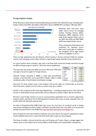 Nomura Asset Management U.K. Limited Dubai branch November 19th, 2017
Page 6
Foreign Capital in Arabia
Of the 96 primary equity indices tracked by Bloomberg only eleven have declined this year, including Saudi
Arabia’s TASI (ranked 90th
), Abu Dhabi’s ADX (92nd
), Oman’s MSM30 (94th
) and Qatar’s QE Index (96th
).
Meanwhile there have been some
stellar returns across the emerging
markets including Ukraine (62% ),
Kazakhstan (48%), Argentina (41%)
while broad regional indices such as
the MSCI Asia (35%) and MSCI BRIC
(34%) have enjoyed stellar returns.
These comparative performances and
projections for expected returns
don’t instil a great deal of confidence
that foreigners will be eager buyers
without an obligation to do so.
There are high expectations that the elevation of local markets, in Kuwait and Saudi Arabia for example,
into the major emerging market indices will lead to huge foreign buying, especially among indexed funds.
For active investors there is already a clear path to the Saudi stock market but foreign ownership through
the QFII and Swap programs stands at 1.2% of the market capitalisation.
The seven blue chip stocks (see table) account for 39% of the TASI index
and ought to be prime targets for foreign investors.
However, foreign ownership in SABIC, a world class petrochemical
company, is less than 0.5%, and is just 0.27% in Maaden, which is widely
considered a pillar of Saudi Arabia’s diversification strategy.
One factor for these modest ratios is that foreigners still see the region as a levered play on oil prices,
which have been in decline since the rules on market access were relaxed.
Another is that corporate profits have been disappointing — excluding exceptional items they will be flat
this year in Saudi Arabia, Kuwait and the UAE, and are expected to decline in Qatar, Bahrain and Oman.
Moreover, most foreign investors are just as concerned about geopolitical risk as economic opportunity.
Investors loathe uncertainty and the fluid geopolitical situation gives cause to pause, especially when the
world is filled with alternative opportunities.
An index of Geopolitical Risk (GPR Index) that counts the occurrence of correlated words in leading
international newspapers by Dario Caldara and Matteo Iacoviello shows that most spikes over the past few
decades have been linked to the Middle East https://www2.bc.edu/matteo-iacoviello/gpr.htm
Given the general trend toward political moderation and social reforms, the long term geopolitical outlook
should hopefully improve, but a map of the Arab world today reveals too many hotspots.
The threat of conflict in Korea has led the news but US policy and Trump’s rhetoric strongly suggest that
military action is more likely to be on Iranian ballistic missile facilities, with unpredictable consequences.
-2.6
8.1
9.1
14.6
16.8
16.0
33.9
35.0
-10 0 10 20 30 40
MSCI GCC
Countries Index
MSCI Eastern
Europe Index
MSCI Euro Index
S&P 500 Index
MSCI ACWI Index
Japan Topix Index
MSCI BRIC
MSCI AC Asia Ex.
Japan Index
Equity Indices % Year To Date (US$)
Source: Bloomberg, NAM
%
Company Limit Actual
Al Rajhi Bank 49% 3.00%
SABIC 49% 0.47%
NCB 49% 1.21%
Samba 49% 5.22%
STC 49% 0.36%
Al Marai 49% 2.20%
Maaden 49% 0.27%
Source: Tadawul Website
 