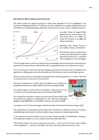 Nomura Asset Management U.K. Limited Dubai branch November 19th, 2017
Page 7
Electrification Risk to Hydrocarbon Economies
The closing window for regional economies to reduce their dependence on oil was highlighted in the
Countdown to Midnight (November 14th
, 2016) and has been validated by the rapidly rising forecasts for the
electrification of the global passenger vehicle fleet, which accounts for over a quarter of global oil demand.
In its 2015 “World Oil Outlook” OPEC
declared that the share of electric cars
“will remain below 1% in 2040” but
revised the forecast up by 500% just
twelve months later.
Bloomberg New Energy Finance is
more bullish on electric vehicles (EV).
Most forecasts assume a gradual linear
increase and underestimate the typical
exponential growth that is associated
with the adoption of new technologies.
From the supply side the revisions are being driven by technological advances and massive investments by a
growing list of innovative firms, including Tesla, that are upgrading batteries and driving down car prices.
The cross-over point at which the total cost of buying, operating and maintaining an EV is competitive with
gasoline cars is falling quickly, even without subsidies, and will continue to do so as technology improves.
Moreover, governments are expressing strong political will to eliminate gasoline cars in order to deal with
increasing economic, social and environmental costs.
Norway has declared that it will ban the sale of gasoline cars by 2025 and is
being followed by India and Holland (2030), and France and England (2040).
The world’s largest car market, China, has declared a similar intent but is yet
to commit to an exact date (expectations are for between 2030-2040).
Car manufacturers have been rushing to announce their EV roll out with Volvo
discontinuing the production of all gasoline cars from 2019 and Volkswagen
pledging to spend $84 billion to bring 300 EV models to the market by 2030.
In an August cover The Economist magazine declared the death of the Internal Combustion Engine (ICE).
The electrification of vehicle fleets expands demand for electricity from alternative sources and creates a
potentially huge battery base for storing renewable energy, raising some intriguing opportunities.
In the meantime the dramatic decline in the cost of solar energy, especially in the Middle East, is leading to
the proliferation of panels as a source of public and private power generation.
The disruptive threat to the power, energy and auto sectors — that account for around a tenth of global
market capitalisation — cannot be overstated. The risks to the hydro-carbon economies are clear.
0
100
200
300
400
500
600
2020 2025 2030 2035 2040
EV Sales
BNEF 2016
BNEF 2017
OPEC 2015
OPEC 2016
Arcane Capital Advisors
Source: Arcane Capital Advisors
million cars
+500%
+30%
Gap Risk
 
