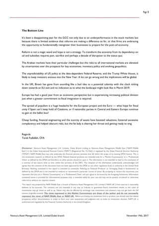 Nomura Asset Management U.K. Limited Dubai branch November 19th, 2017
Page 8
The Bottom Line
It’s been a disappointing year for the GCC not only due to an underperformance in the stock markets but
because there is limited evidence that reforms are making a difference so far, or that firms are embracing
the opportunity to fundamentally reengineer their businesses to prepare for the post-oil economy.
Reform is not a magic wand and hope is not a strategy. To transform the economy from its dependency on
oil and subsidies requires pain, sacrifice and perhaps a decade of disruption to the status quo.
The Arabian markets have their particular challenges but the risks to all international markets are elevated
by uncertainties over the prospects for key economies, monetary policy and evolving geopolitics.
The unpredictability of US policy at the data-dependent Federal Reserve, and the Trump White House, is
likely to keep investors anxious into the New Year. A lot can go wrong and the implications will be global.
In the UK, Brexit has gone from sounding like a bad idea to a potential calamity with the clock ticking
down towards an EU exit and no indication as to what the landscape might look like in March 2019.
Europe has had a good year from an economic perspective but is experiencing increasing political division
just when a greater commitment to fiscal integration is required.
The spread of populism is a huge headache for the European project and the Euro — what hope for fiscal
unity if Spain can’t keep hold of Catalonia, or if nationalist parties in Central and Eastern Europe continue
to gain at the ballot box?
Cheap funding, financial engineering and the scarcity of assets have boosted valuations, fostered excessive
complacency and helped obscure risks, but the fat lady is clearing her throat and getting ready to sing.
Regards
Tarek Fadlallah, CFA
Disclaimer:: Nomura Asset Management U.K. Limited, Dubai Branch trading as Nomura Asset Management Middle East (“NAM Middle
East”) in the Dubai International Financial Centre ("DIFC") (Registered No. CL1563) is regulated by the Dubai Financial Services Authority
("DFSA"). NAM Middle East may only undertake the financial services activities that fall within the scope of its existing DFSA licence. This is
not investment research as defined by the DFSA. Related financial products are intended only for a ‘Market Counterparty’ or a ‘Professional
Client’ as defined by the DFSA and therefore no other person should act upon it. The information is not intended to lead to the conclusion of
a contract of any nature what so ever within the territory of the DIFC. The recipient of the information understands, acknowledges and
agrees that the contents of this document have not been approved by the DFSA or any other regulatory body or authority in the United Arab
Emirates. Nothing contained in this report is intended to constitute ‘Advising on Financial Products' or 'Arranging Deals in Investments’ as
defined by the DFSA and is not intended to endorse or recommend a particular course of action. By accepting to receive this document, you
represent that you are a’ Market Counterparty’ or a ‘Professional Client’ and you agree to be bound by the foregoing limitations. Information
contained herein is provided for informational purposes only, is intended solely for your use and may not be quoted, circulated or otherwise
referred to without our express consent
This report was prepared by NAM Middle East, a branch of Nomura Asset Management U.K. Limited (“NAM UK”) from sources it reasonably
believes to be accurate. The contents are not intended in any way to indicate or guarantee future investment results as the value of
investments may go down as well as up. Values may also be affected by exchange rate movements and investors may not get back the full
amount originally invested. The views expressed in this Market Commentary are those of the author and do not necessarily
represent the views of NAM Middle East or NAM UK. Before purchasing any investment fund or product, you should read the related
prospectus and/or documentation in order to form your own assessment and judgment and, to make an investment decision. NAM UK is
authorised and regulated by the Financial Conduct Authority in the United Kingdom.
 