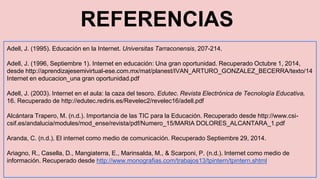 REFERENCIAS 
Adell, J. (1995). Educación en la Internet. Universitas Tarraconensis, 207-214. 
Adell, J. (1996, Septiembre 1). Internet en educación: Una gran oportunidad. Recuperado Octubre 1, 2014, 
desde http://aprendizajesemivirtual-ese.com.mx/mat/planest/IVAN_ARTURO_GONZALEZ_BECERRA/texto/14 
Internet en educacion_una gran oportunidad.pdf 
Adell, J. (2003). Internet en el aula: la caza del tesoro. Edutec. Revista Electrónica de Tecnología Educativa, 
16. Recuperado de http://edutec.rediris.es/Revelec2/revelec16/adell.pdf 
Alcántara Trapero, M. (n.d.). Importancia de las TIC para la Educación. Recuperado desde http://www.csi-csif. 
es/andalucia/modules/mod_ense/revista/pdf/Numero_15/MARIA DOLORES_ALCANTARA_1.pdf 
Aranda, C. (n.d.). El internet como medio de comunicación. Recuperado Septiembre 29, 2014. 
Ariagno, R., Casella, D., Mangiaterra, E., Marinsalda, M., & Scarponi, P. (n.d.). Internet como medio de 
información. Recuperado desde http://www.monografias.com/trabajos13/tpintern/tpintern.shtml 
 