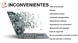 INCONVENIENTES Falta de privacidad 
Estafas 
Información errónea 
Contenidos desagradables 
Dependencia a Internet 
Dependencia a la red eléctrica 
Mala práctica del copyright 
Falta de seguridad 
No son accesibles para todo el mundo 
Hay que aprender a utilizarlos 
 