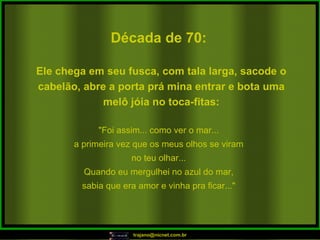 Década de 70: "Foi assim... como ver o mar... a primeira vez que os meus olhos se viram no teu olhar... Quando eu mergulhei no azul do mar, sabia que era amor e vinha pra ficar..." Ele chega em seu fusca, com tala larga, sacode o cabelão, abre a porta prá mina entrar e bota uma melô jóia no toca-fitas: 