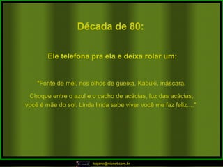 Década de 80: "Fonte de mel, nos olhos de gueixa, Kabuki, máscara. Choque entre o azul e o cacho de acácias, luz das acácias, você é mãe do sol. Linda linda sabe viver você me faz feliz...."  Ele telefona pra ela e deixa rolar um: 