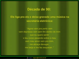 Década de 90: “ Agora vem pra perto vem vem depressa vem sem fim dentro de mim que eu quero sentir o teu corpo pesando sobre o meu vem meu amor vem pra mim, me abraça devagar, me beija e me faz esquecer. “ Ele liga pra ela e deixa gravada uma música na secretária eletrônica: 