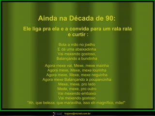 Ainda na Década de 90: Bota a mão no joelho E dá uma abaixadinha Vai mexendo gostoso, Balançando a bundinha Agora mexe vai, Mexe, mexe mainha Agora mexe, Mexe, mexe lourinha Agora mexe, Mexe, mexe neguinha Agora mexe Balançando a poupancinha Mexe, mexe, pro lado Mede, mexe, pro outro Vai mexendo embaixo Vai mexendo gostoso "Ah, que beleza, que maravilha, isso eh magnífico, mãe!"  Ele liga pra ela e a convida para um rala rala e curtir : 