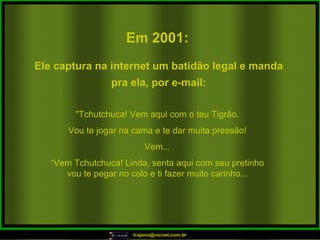 Em 2001:   "Tchutchuca! Vem aqui com o teu Tigrão. Vou te jogar na cama e te dar muita pressão! Vem... “ Vem Tchutchuca! Linda, senta aqui com seu pretinho vou te pegar no colo e ti fazer muito carinho... Ele captura na internet um batidão legal e manda pra ela, por e-mail: 