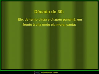 Década de 30: Ele, de terno cinza e chapéu panamá, em frente à vila onde ela mora, canta:   