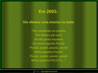 Em 2003:   "Vou mandando um beijinho Prá filinha e prá vovó Só não posso esquecer Da minha Eguinha Pocotó Pocotó, pocotó, pocotó, pocotó Minha eguinha Pocotó! Pocotó, pocotó, pocotó, pocotó Minha eguinha POCOTÓ...." Ele oferece uma música no baile:  