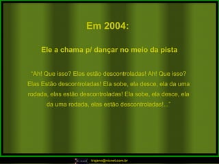 Em 2004:   “ Ah! Que isso? Elas estão descontroladas! Ah! Que isso? Elas Estão descontroladas! Ela sobe, ela desce, ela da uma rodada, elas estão descontroladas! Ela sobe, ela desce, ela da uma rodada, elas estão descontroladas!...” Ele a chama p/ dançar no meio da pista  
