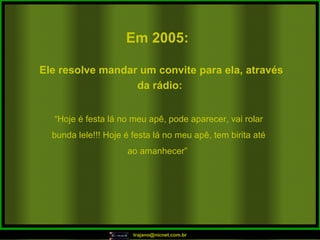 Em 2005:   “ Hoje é festa lá no meu apê, pode aparecer, vai rolar bunda lele!!! Hoje é festa lá no meu apê, tem birita até ao amanhecer”  Ele resolve mandar um convite para ela, através da rádio:  