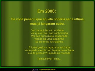 Vai da tapinha na bundinha Vai que eu sou sua cachorrinha Vai que eu to muito assanhada vamos da uma lapadinha só se for na rachadinha E toma gostosa lapada na rachada Você pede e eu te dou lapada na rachada e ai ta gostoso? Lapada na rachada Toma,Toma,Toma... Em 2006:   Se você pensou que aquela poderia ser a ultima, mas já lançaram outra.   
