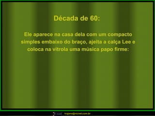 Década de 60: Ele aparece na casa dela com um compacto simples embaixo do braço, ajeita a calça Lee e coloca na vitrola uma música papo firme: 