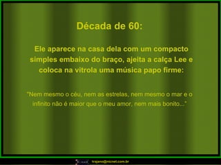 Década de 60: "Nem mesmo o céu, nem as estrelas, nem mesmo o mar e o infinito não é maior que o meu amor, nem mais bonito...” Ele aparece na casa dela com um compacto simples embaixo do braço, ajeita a calça Lee e coloca na vitrola uma música papo firme: 