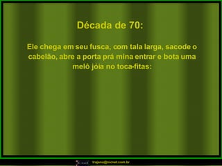 Década de 70: Ele chega em seu fusca, com tala larga, sacode o cabelão, abre a porta prá mina entrar e bota uma melô jóia no toca-fitas: 