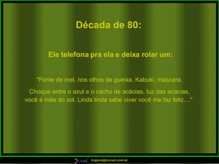 Década de 80: "Fonte de mel, nos olhos de gueixa, Kabuki, máscara. Choque entre o azul e o cacho de acácias, luz das acácias, você é mãe do sol. Linda linda sabe viver você me faz feliz...."  Ele telefona pra ela e deixa rolar um: 