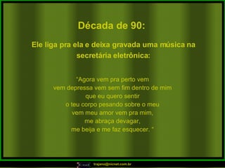 Década de 90: “ Agora vem pra perto vem vem depressa vem sem fim dentro de mim que eu quero sentir o teu corpo pesando sobre o meu vem meu amor vem pra mim, me abraça devagar, me beija e me faz esquecer. “ Ele liga pra ela e deixa gravada uma música na secretária eletrônica: 