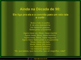 Ainda na Década de 90: Bota a mão no joelho E dá uma abaixadinha Vai mexendo gostoso, Balançando a bundinha Agora mexe vai, Mexe, mexe mainha Agora mexe, Mexe, mexe lourinha Agora mexe, Mexe, mexe neguinha Agora mexe Balançando a poupancinha Mexe, mexe, pro lado Mede, mexe, pro outro Vai mexendo embaixo Vai mexendo gostoso "Ah, que beleza, que maravilha, isso eh magnífico, mãe!"  Ele liga pra ela e a convida para um rala rala e curtir : 