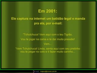 Em 2001:   "Tchutchuca! Vem aqui com o teu Tigrão. Vou te jogar na cama e te dar muita pressão! Vem... “ Vem Tchutchuca! Linda, senta aqui com seu pretinho vou te pegar no colo e ti fazer muito carinho... Ele captura na internet um batidão legal e manda pra ela, por e-mail: 